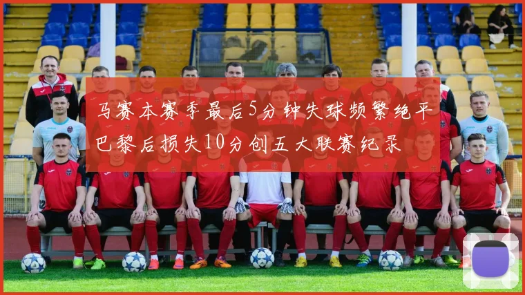 马赛本赛季最后5分钟失球频繁绝平巴黎后损失10分创五大联赛纪录