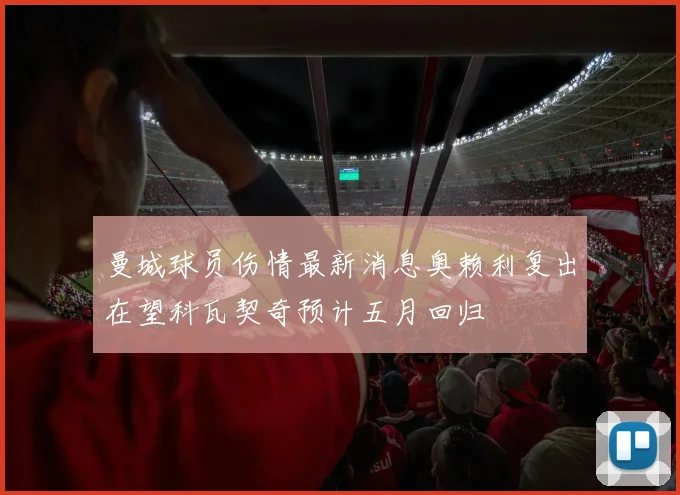 曼城球员伤情最新消息奥赖利复出在望科瓦契奇预计五月回归