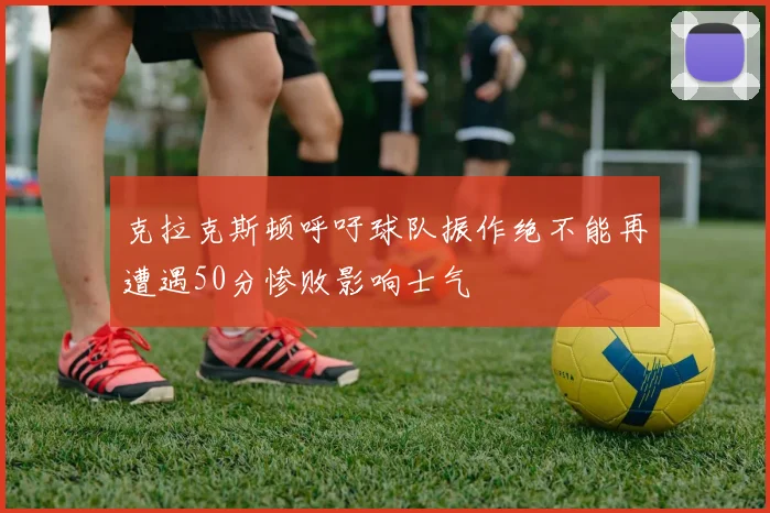 克拉克斯顿呼吁球队振作绝不能再遭遇50分惨败影响士气