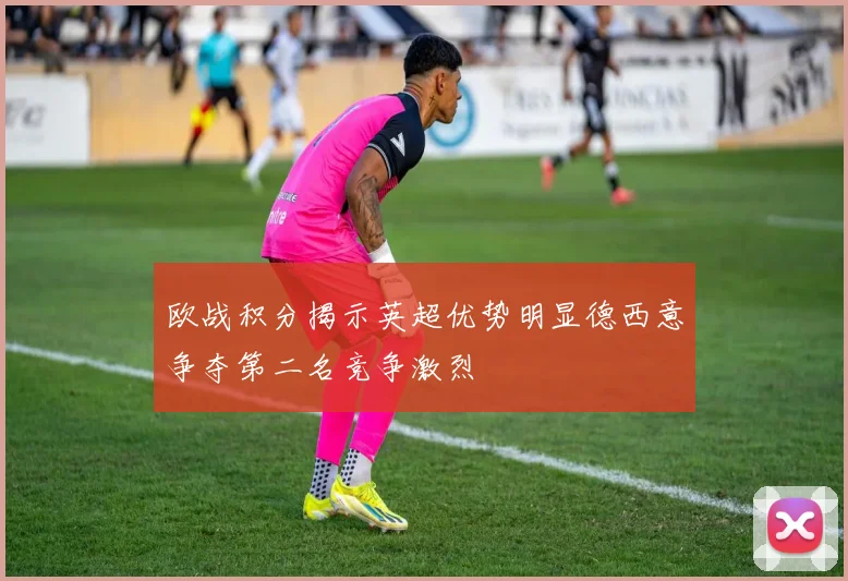欧战积分揭示英超优势明显德西意争夺第二名竞争激烈