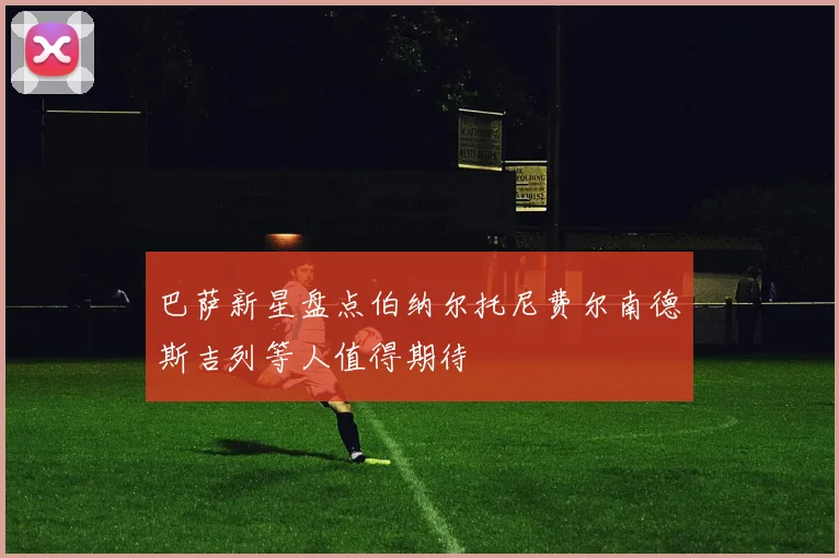 巴萨新星盘点伯纳尔托尼费尔南德斯吉列等人值得期待