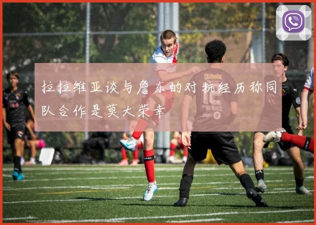 拉拉维亚谈与詹东的对抗经历称同队合作是莫大荣幸