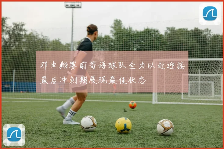 邓卓翔赛前寄语球队全力以赴迎接最后冲刺期展现最佳状态