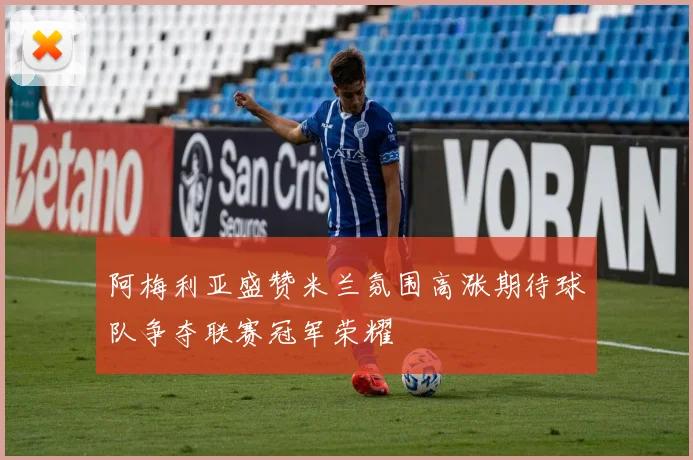 阿梅利亚盛赞米兰氛围高涨期待球队争夺联赛冠军荣耀