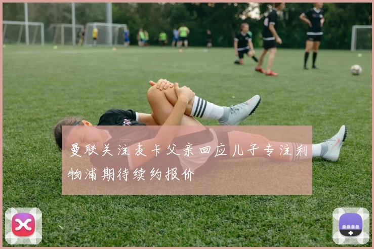 曼联关注麦卡父亲回应儿子专注利物浦期待续约报价