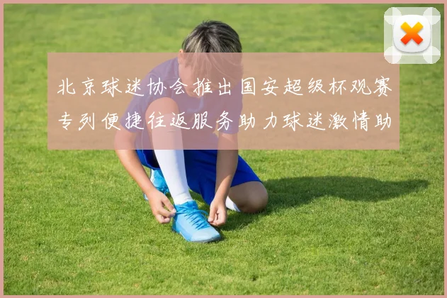 北京球迷协会推出国安超级杯观赛专列便捷往返服务助力球迷激情助阵
