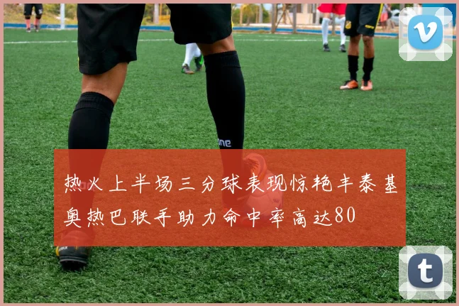 热火上半场三分球表现惊艳丰泰基奥热巴联手助力命中率高达80