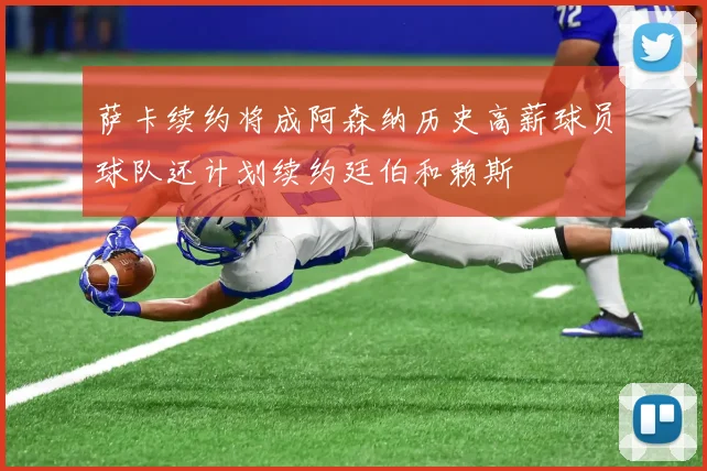 萨卡续约将成阿森纳历史高薪球员球队还计划续约廷伯和赖斯