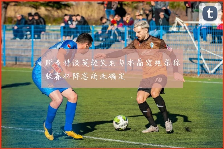 斯洛特谈英超失利与水晶宫绝杀称联赛杯阵容尚未确定