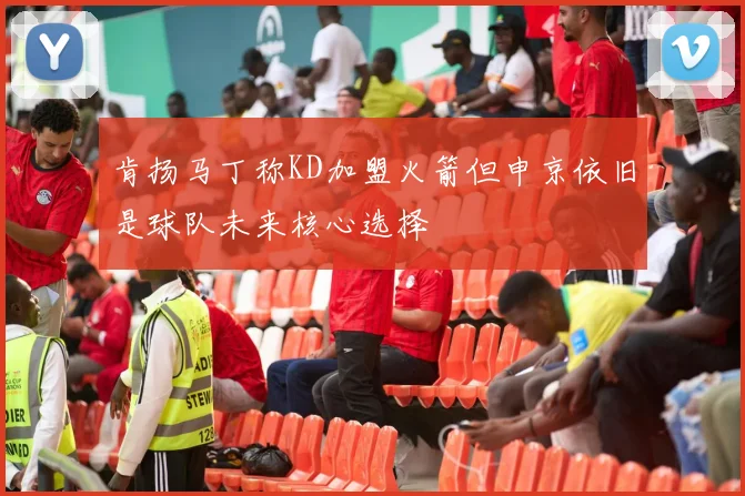 肯扬马丁称KD加盟火箭但申京依旧是球队未来核心选择