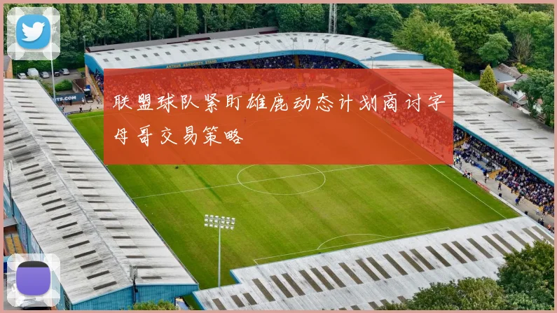 联盟球队紧盯雄鹿动态计划商讨字母哥交易策略