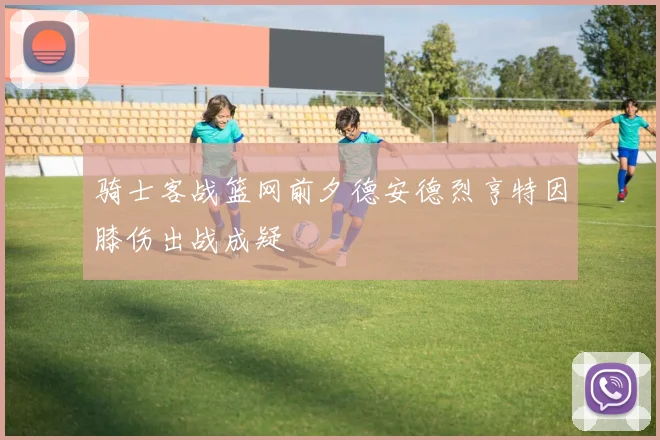 骑士客战篮网前夕德安德烈亨特因膝伤出战成疑