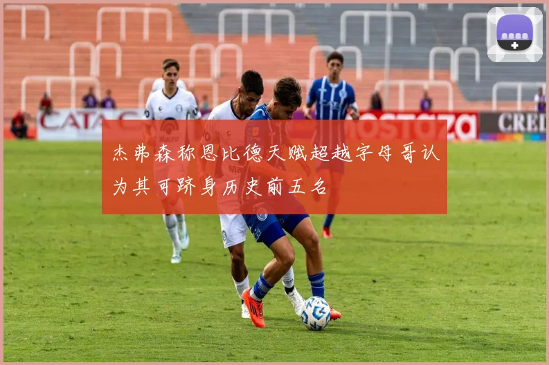 杰弗森称恩比德天赋超越字母哥认为其可跻身历史前五名