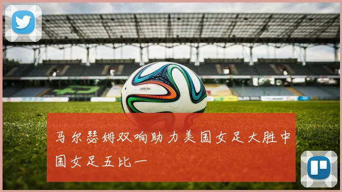 马尔瑟姆双响助力美国女足大胜中国女足五比一