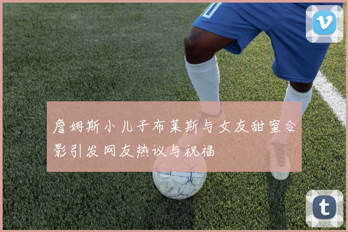 詹姆斯小儿子布莱斯与女友甜蜜合影引发网友热议与祝福
