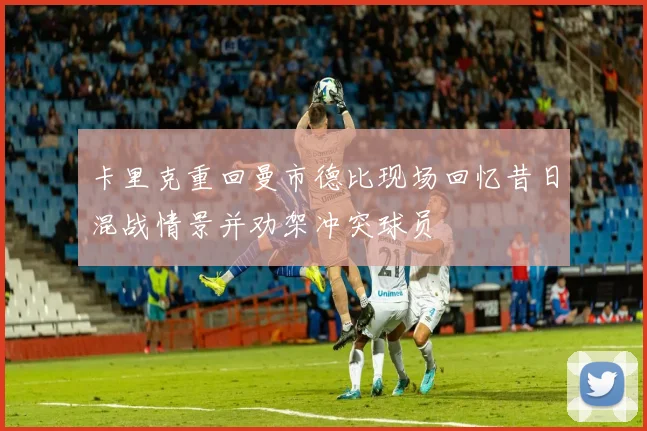 卡里克重回曼市德比现场回忆昔日混战情景并劝架冲突球员