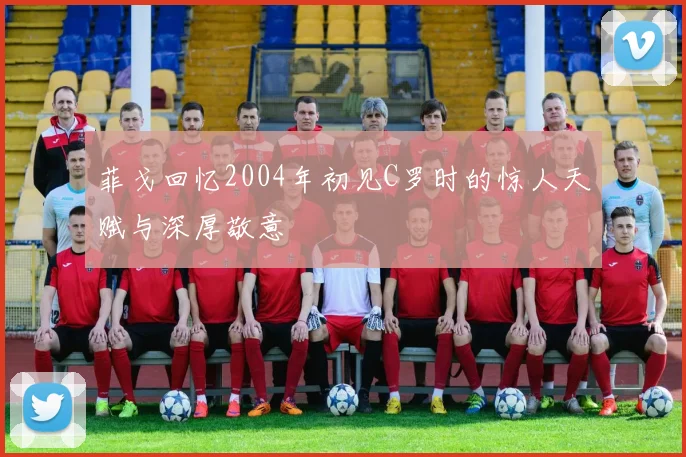 菲戈回忆2004年初见C罗时的惊人天赋与深厚敬意