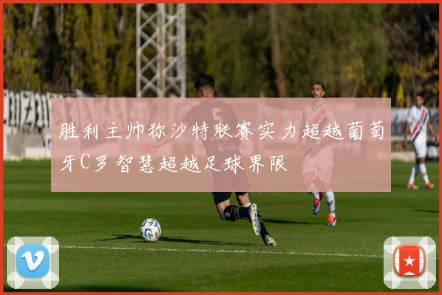 胜利主帅称沙特联赛实力超越葡萄牙C罗智慧超越足球界限