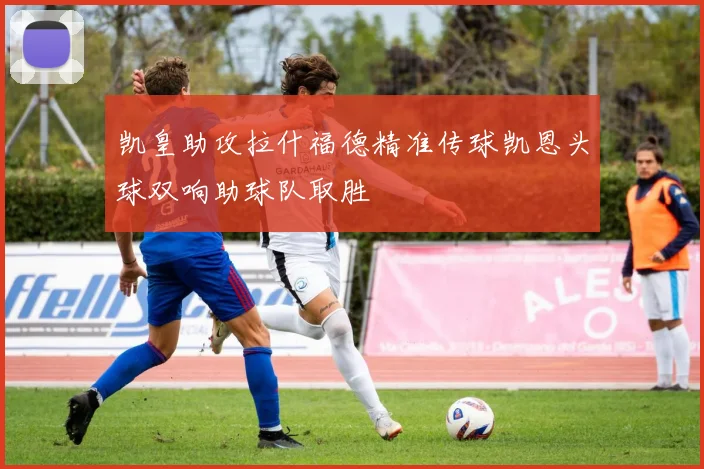 凯皇助攻拉什福德精准传球凯恩头球双响助球队取胜