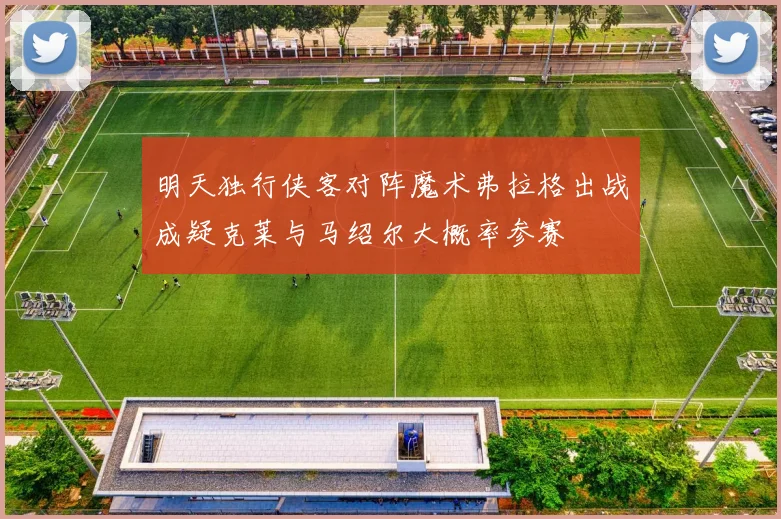 明天独行侠客对阵魔术弗拉格出战成疑克莱与马绍尔大概率参赛